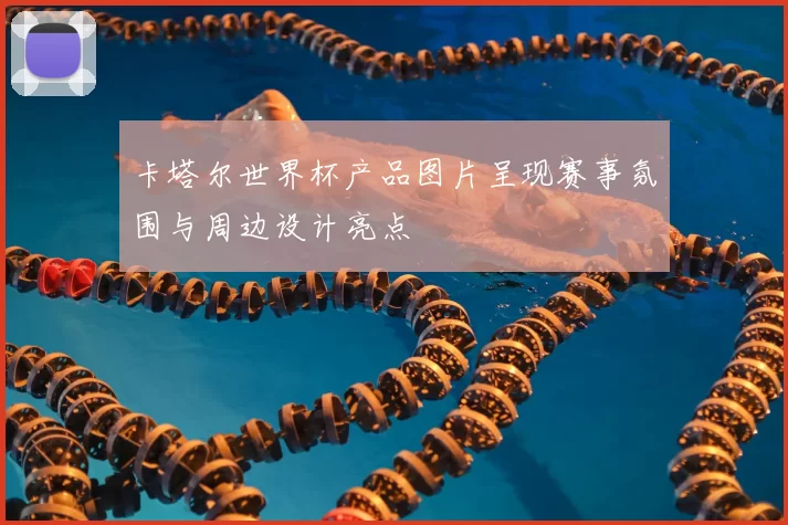 卡塔尔世界杯产品图片呈现赛事氛围与周边设计亮点