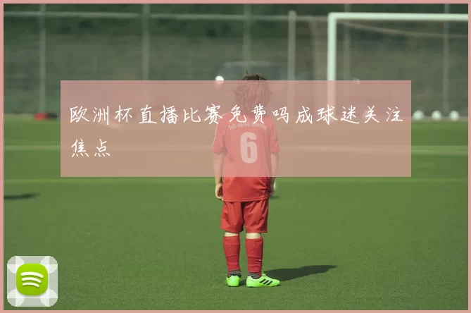 欧洲杯直播比赛免费吗成球迷关注焦点