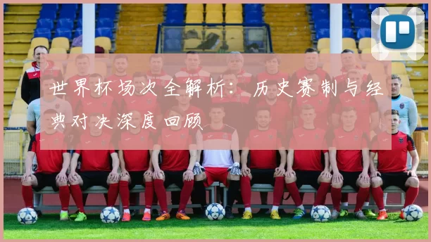 世界杯场次全解析：历史赛制与经典对决深度回顾