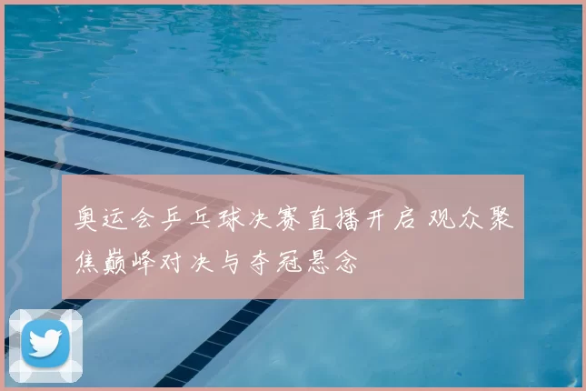 奥运会乒乓球决赛直播开启 观众聚焦巅峰对决与夺冠悬念