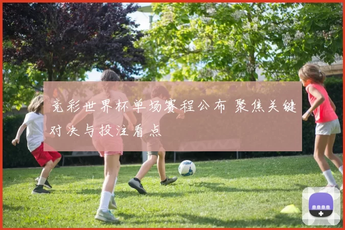 竞彩世界杯单场赛程公布 聚焦关键对决与投注看点