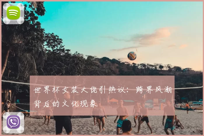 世界杯女装大佬引热议:跨界风潮背后的文化现象