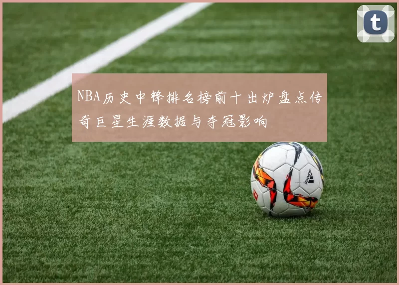 NBA历史中锋排名榜前十出炉盘点传奇巨星生涯数据与夺冠影响