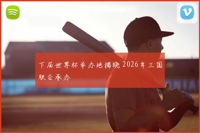 下届世界杯举办地揭晓 2026年三国联合承办