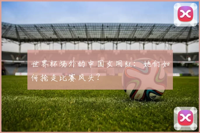 世界杯场外的中国女网红：她们如何抢走比赛风头？