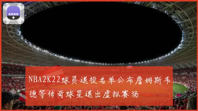 NBA2K22球员退役名单公布詹姆斯韦德等传奇球星退出虚拟赛场