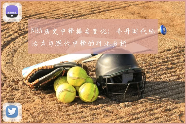 NBA历史中锋排名变化：乔丹时代统治力与现代中锋的对比分析