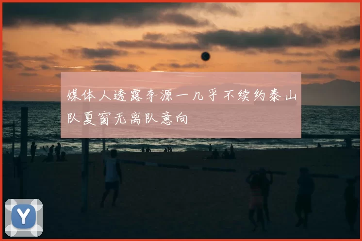 媒体人透露李源一几乎不续约泰山队夏窗无离队意向