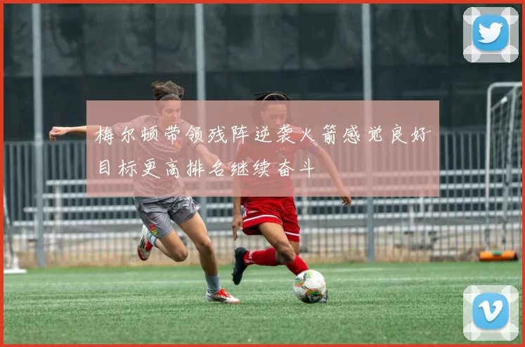 梅尔顿带领残阵逆袭火箭感觉良好目标更高排名继续奋斗
