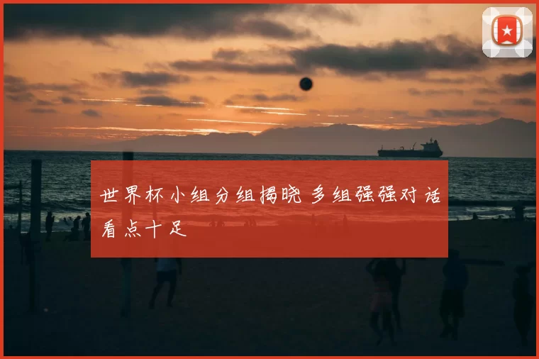 世界杯小组分组揭晓 多组强强对话看点十足