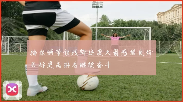 梅尔顿带领残阵逆袭火箭感觉良好目标更高排名继续奋斗