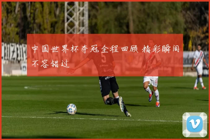 中国世界杯夺冠全程回顾 精彩瞬间不容错过