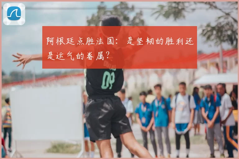 阿根廷点胜法国：是坚韧的胜利还是运气的眷属？