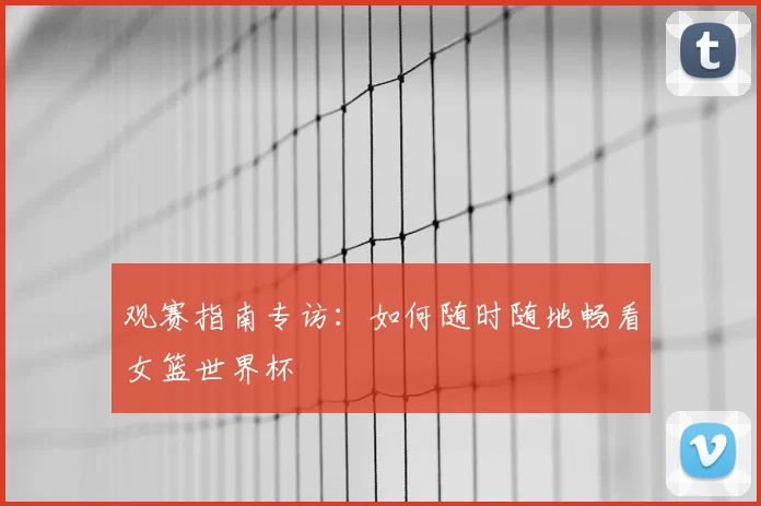 观赛指南专访:如何随时随地畅看女篮世界杯