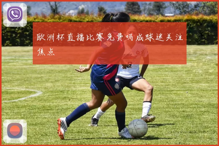 欧洲杯直播比赛免费吗成球迷关注焦点