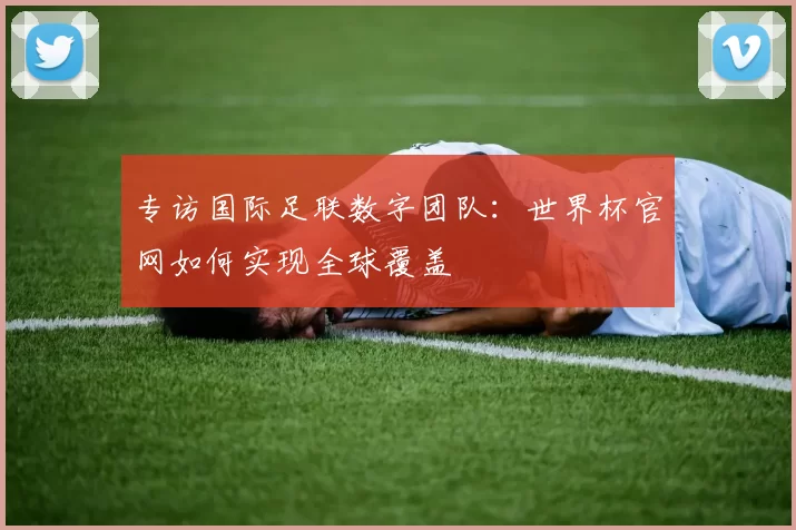 专访国际足联数字团队：世界杯官网如何实现全球覆盖