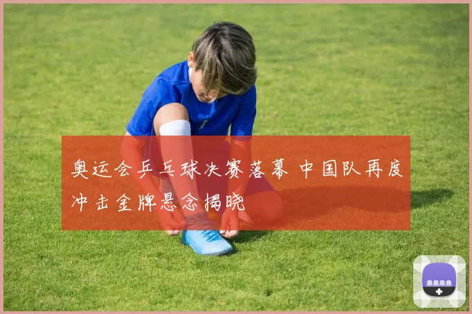 奥运会乒乓球决赛落幕 中国队再度冲击金牌悬念揭晓
