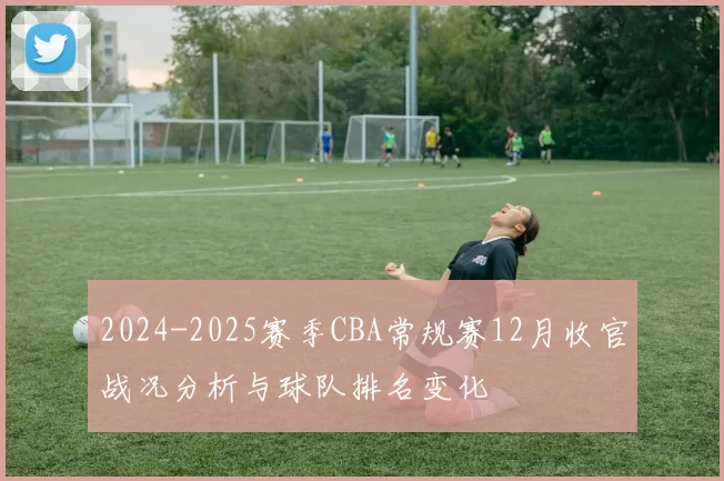 2024-2025赛季CBA常规赛12月收官战况分析与球队排名变化