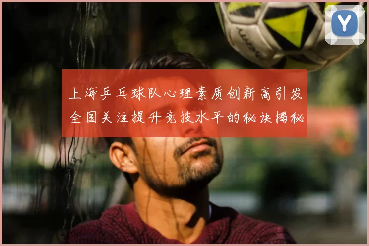 上海乒乓球队心理素质创新高引发全国关注提升竞技水平的秘诀揭秘