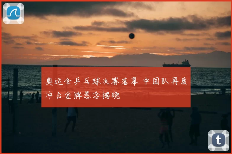 奥运会乒乓球决赛落幕 中国队再度冲击金牌悬念揭晓