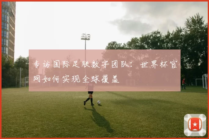 专访国际足联数字团队：世界杯官网如何实现全球覆盖