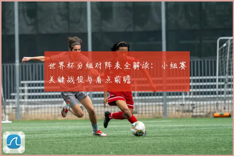 世界杯分组对阵表全解读:小组赛关键战役与看点前瞻