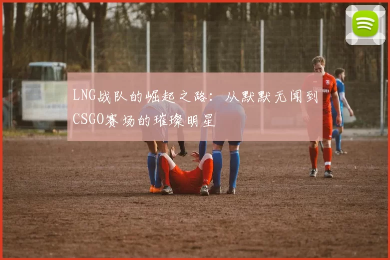 LNG战队的崛起之路：从默默无闻到CSGO赛场的璀璨明星