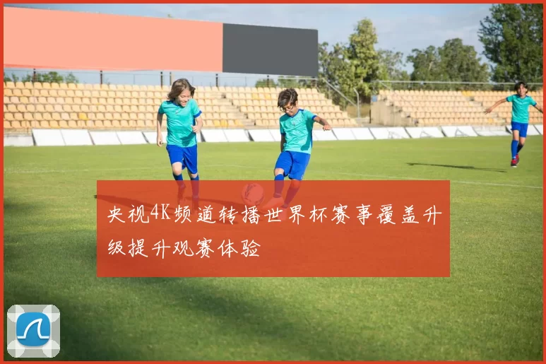 央视4K频道转播世界杯赛事覆盖升级提升观赛体验