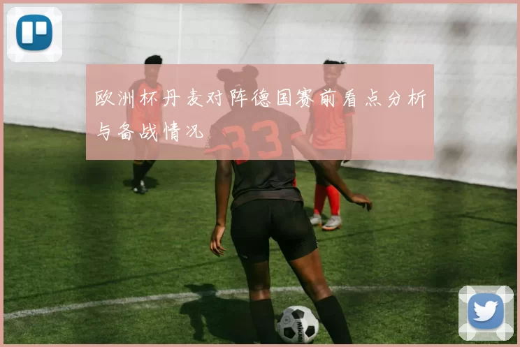 欧洲杯丹麦对阵德国赛前看点分析与备战情况