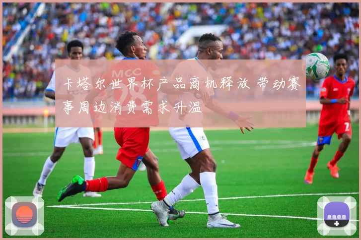 卡塔尔世界杯产品商机释放 带动赛事周边消费需求升温