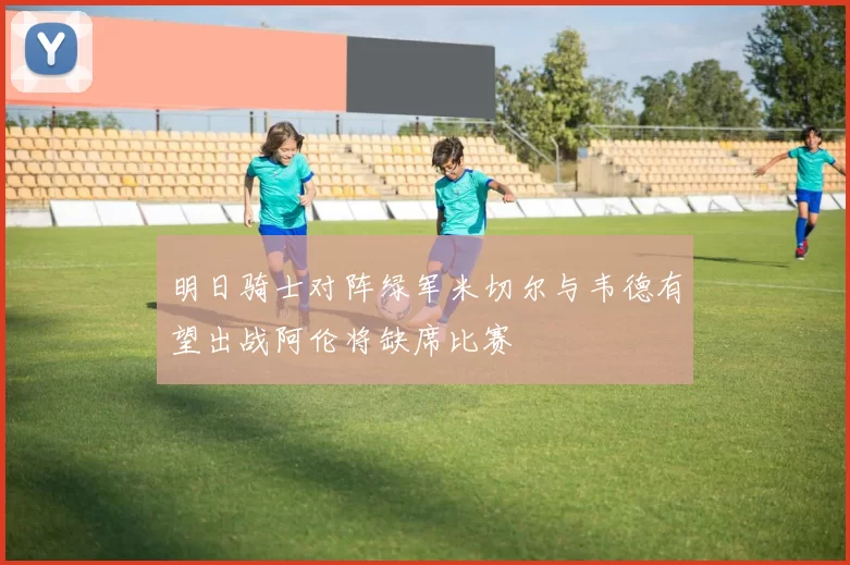 明日骑士对阵绿军米切尔与韦德有望出战阿伦将缺席比赛