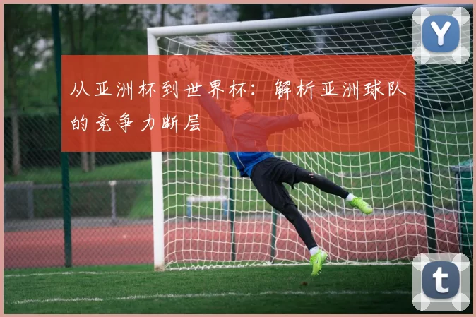从亚洲杯到世界杯：解析亚洲球队的竞争力断层