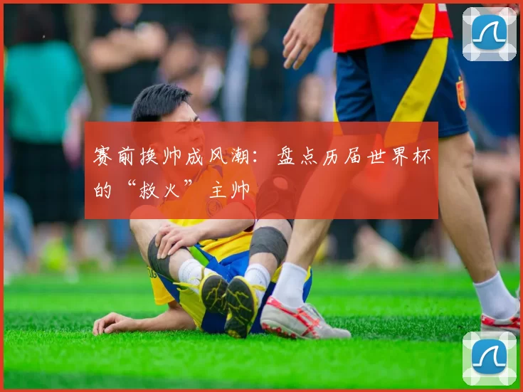 赛前换帅成风潮：盘点历届世界杯的“救火”主帅