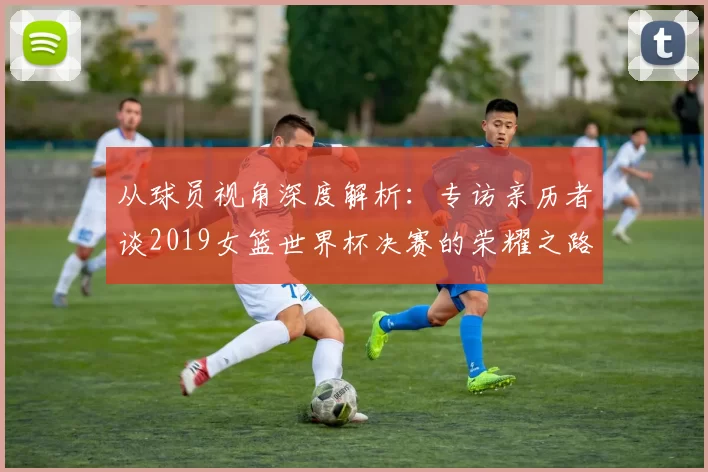 从球员视角深度解析：专访亲历者谈2019女篮世界杯决赛的荣耀之路