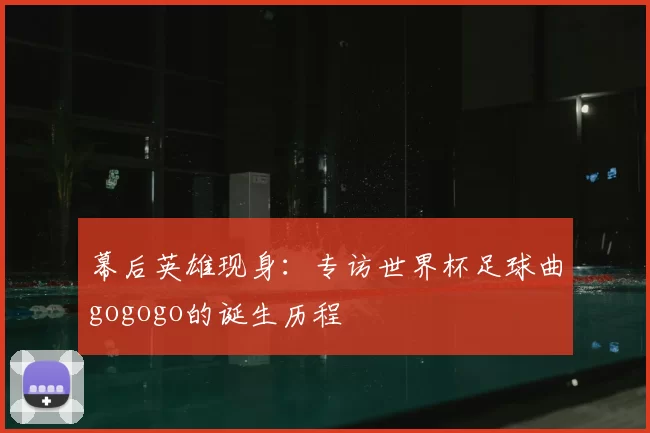 幕后英雄现身:专访世界杯足球曲gogogo的诞生历程