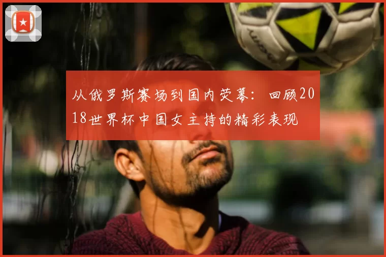 从俄罗斯赛场到国内荧幕：回顾2018世界杯中国女主持的精彩表现
