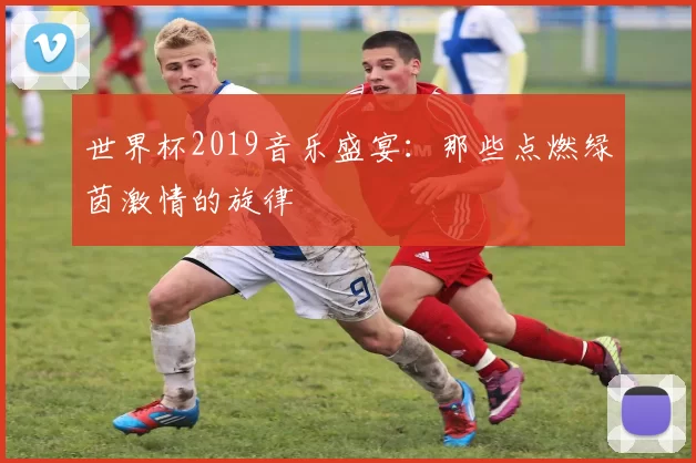 世界杯2019音乐盛宴：那些点燃绿茵激情的旋律