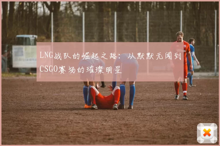 LNG战队的崛起之路：从默默无闻到CSGO赛场的璀璨明星