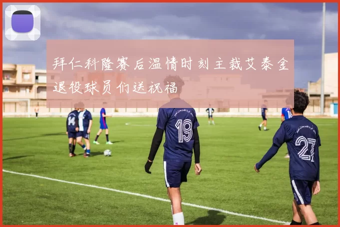 拜仁科隆赛后温情时刻主裁艾泰金退役球员们送祝福