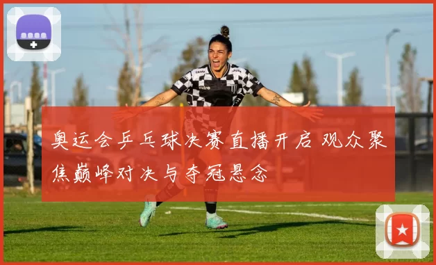 奥运会乒乓球决赛直播开启 观众聚焦巅峰对决与夺冠悬念