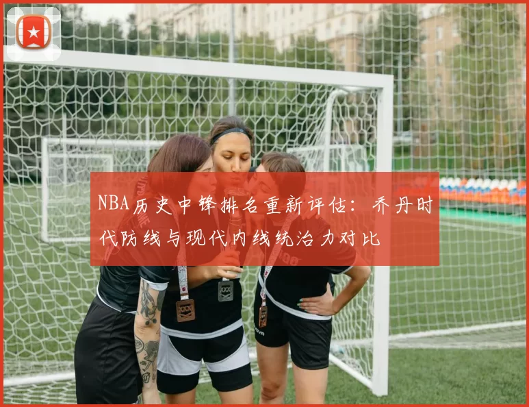 NBA历史中锋排名重新评估：乔丹时代防线与现代内线统治力对比