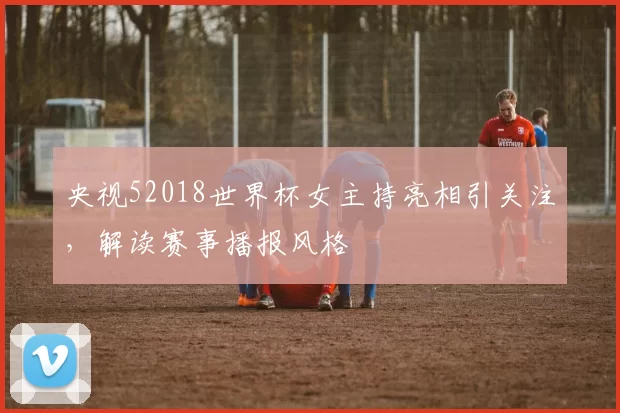 央视52018世界杯女主持亮相引关注，解读赛事播报风格