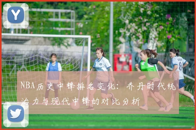 NBA历史中锋排名变化：乔丹时代统治力与现代中锋的对比分析