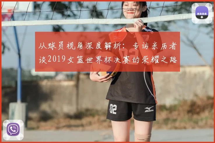 从球员视角深度解析：专访亲历者谈2019女篮世界杯决赛的荣耀之路