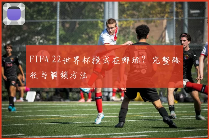 FIFA 22世界杯模式在哪玩？完整路径与解锁方法