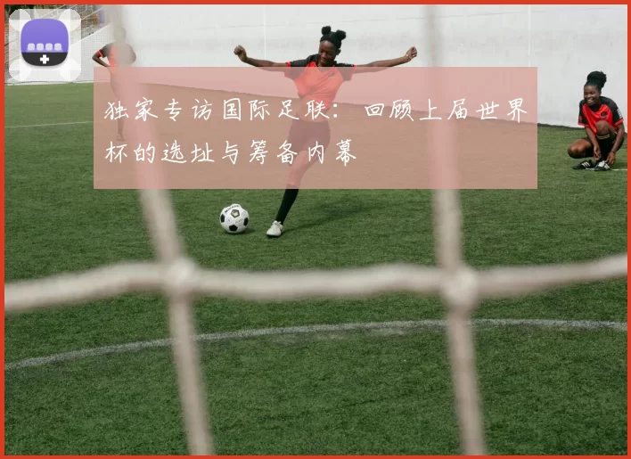独家专访国际足联:回顾上届世界杯的选址与筹备内幕