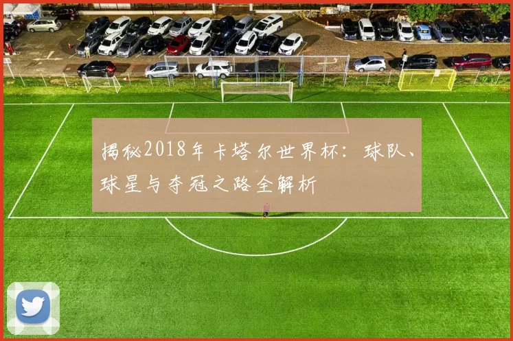 揭秘2018年卡塔尔世界杯:球队、球星与夺冠之路全解析