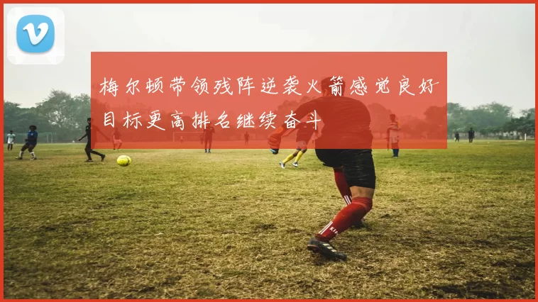 梅尔顿带领残阵逆袭火箭感觉良好目标更高排名继续奋斗