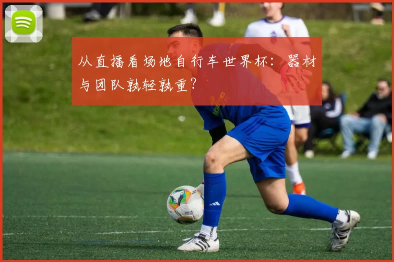 从直播看场地自行车世界杯：器材与团队孰轻孰重？