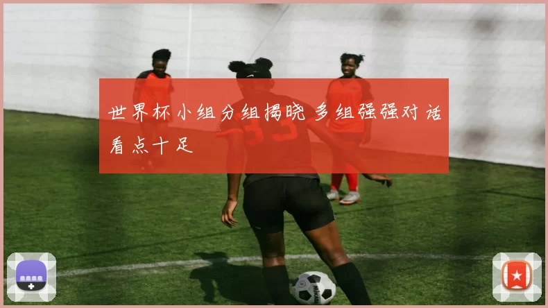 世界杯小组分组揭晓 多组强强对话看点十足